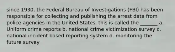 since 1930, the Federal Bureau of Investigations (FBI) has been responsible for collecting and publishing the arrest data from police agencies in the United States. this is called the _______ a. Uniform crime reports b. national crime victimization survey c. national incident based reporting system d. monitoring the future survey