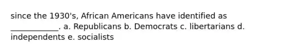 since the 1930's, African Americans have identified as ____________. a. Republicans b. Democrats c. libertarians d. independents e. socialists