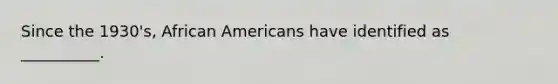 Since the 1930's, African Americans have identified as __________.