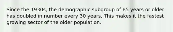 Since the 1930s, the demographic subgroup of 85 years or older has doubled in number every 30 years. This makes it the fastest growing sector of the older population.