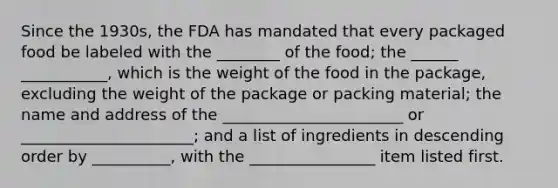 Since the 1930s, the FDA has mandated that every packaged food be labeled with the ________ of the food; the ______ ___________, which is the weight of the food in the package, excluding the weight of the package or packing material; the name and address of the _______________________ or ______________________; and a list of ingredients in descending order by __________, with the ________________ item listed first.