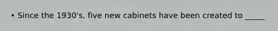 • Since the 1930's, five new cabinets have been created to _____