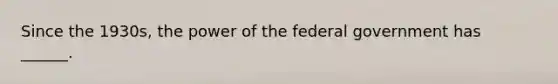 Since the 1930s, the power of the federal government has ______.