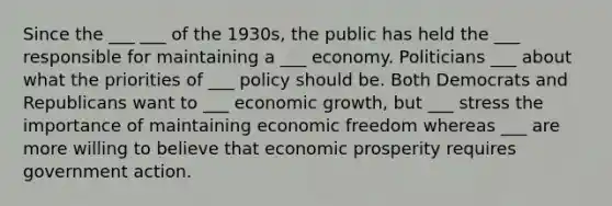 Since the ___ ___ of the 1930s, the public has held the ___ responsible for maintaining a ___ economy. Politicians ___ about what the priorities of ___ policy should be. Both Democrats and Republicans want to ___ economic growth, but ___ stress the importance of maintaining economic freedom whereas ___ are more willing to believe that economic prosperity requires government action.