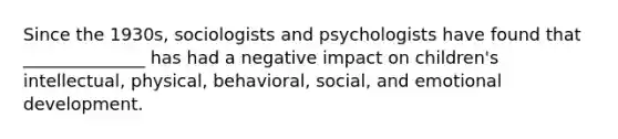 Since the 1930s, sociologists and psychologists have found that ______________ has had a negative impact on children's intellectual, physical, behavioral, social, and emotional development.