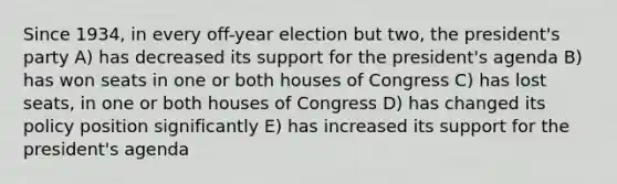 Since 1934, in every off-year election but two, the president's party A) has decreased its support for the president's agenda B) has won seats in one or both houses of Congress C) has lost seats, in one or both houses of Congress D) has changed its policy position significantly E) has increased its support for the president's agenda