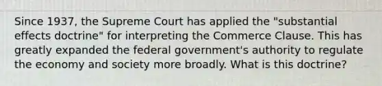 Since 1937, the Supreme Court has applied the "substantial effects doctrine" for interpreting the Commerce Clause. This has greatly expanded the federal government's authority to regulate the economy and society more broadly. What is this doctrine?