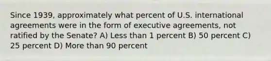 Since 1939, approximately what percent of U.S. international agreements were in the form of executive agreements, not ratified by the Senate? A) Less than 1 percent B) 50 percent C) 25 percent D) More than 90 percent