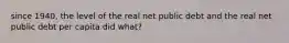 since 1940, the level of the real net public debt and the real net public debt per capita did what?