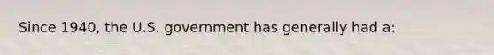 Since 1940, the U.S. government has generally had a: