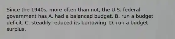 Since the​ 1940s, more often than​ not, the U.S. federal government has A. had a balanced budget. B. run a budget deficit. C. steadily reduced its borrowing. D. run a budget surplus.