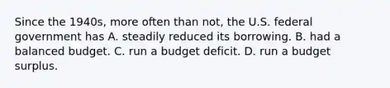 Since the​ 1940s, more often than​ not, the U.S. federal government has A. steadily reduced its borrowing. B. had a balanced budget. C. run a budget deficit. D. run a budget surplus.