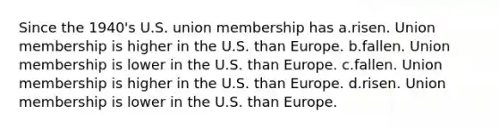 Since the 1940's U.S. union membership has a.risen. Union membership is higher in the U.S. than Europe. b.fallen. Union membership is lower in the U.S. than Europe. c.fallen. Union membership is higher in the U.S. than Europe. d.risen. Union membership is lower in the U.S. than Europe.