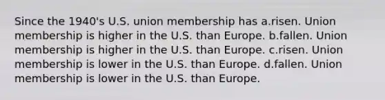 Since the 1940's U.S. union membership has a.risen. Union membership is higher in the U.S. than Europe. b.fallen. Union membership is higher in the U.S. than Europe. c.risen. Union membership is lower in the U.S. than Europe. d.fallen. Union membership is lower in the U.S. than Europe.