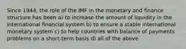 Since 1944, the role of the IMF in the monetary and finance structure has been a) to increase the amount of liquidity in the international financial system b) to ensure a stable international monetary system c) to help countries with balance of payments problems on a short-term basis d) all of the above