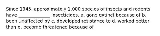 Since 1945, approximately 1,000 species of insects and rodents have ______________ insecticides.​ a. gone extinct because of b. been unaffected by c. developed resistance to d. worked better than e. become threatened because of​