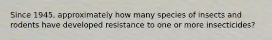 Since 1945, approximately how many species of insects and rodents have developed resistance to one or more insecticides?