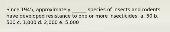 Since 1945, approximately ______ species of insects and rodents have developed resistance to one or more insecticides. a. 50 b. 500 c. 1,000 d. 2,000 e. 5,000