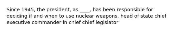 Since 1945, the president, as ____, has been responsible for deciding if and when to use nuclear weapons. head of state chief executive commander in chief chief legislator