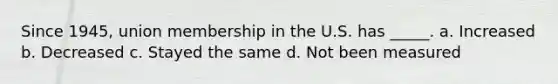 Since 1945, union membership in the U.S. has _____. a. Increased b. Decreased c. Stayed the same d. Not been measured