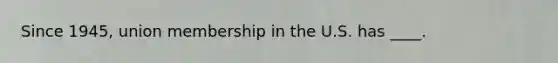Since 1945, union membership in the U.S. has ____.