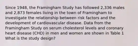 Since 1948, the Framingham Study has followed 2,336 males and 2,873 females living in the town of Framingham to investigate the relationship between risk factors and the development of cardiovascular disease. Data from the Framingham Study on serum cholesterol levels and coronary heart disease (CHD) in men and women are shown in Table 1 What is the study design?