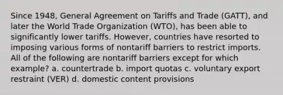 Since 1948, General Agreement on Tariffs and Trade (GATT), and later the World Trade Organization (WTO), has been able to significantly lower tariffs. However, countries have resorted to imposing various forms of nontariff barriers to restrict imports. All of the following are nontariff barriers except for which example? a. countertrade b. import quotas c. voluntary export restraint (VER) d. domestic content provisions