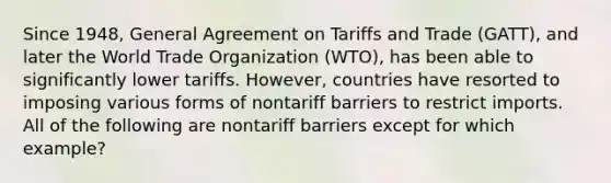 Since 1948, General Agreement on Tariffs and Trade (GATT), and later the World Trade Organization (WTO), has been able to significantly lower tariffs. However, countries have resorted to imposing various forms of nontariff barriers to restrict imports. All of the following are nontariff barriers except for which example?