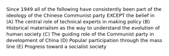 Since 1949 all of the following have consistently been part of the ideology of the Chinese Communist party EXCEPT the belief in (A) The central role of technical experts in making policy (B) Historical materialism as the way to understand the evolution of human society (C) The guiding role of the Communist party in development of China (D) Popular participation through the mass line (E) Progress toward a socialist society