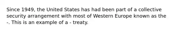 Since 1949, the United States has had been part of a <a href='https://www.questionai.com/knowledge/kQntSF4DWD-collective-security' class='anchor-knowledge'>collective security</a> arrangement with most of Western Europe known as the -. This is an example of a - treaty.