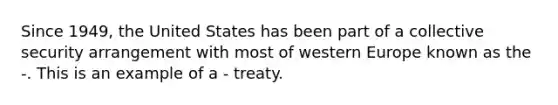 Since 1949, the United States has been part of a collective security arrangement with most of western Europe known as the -. This is an example of a - treaty.