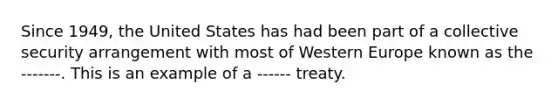 Since 1949, the United States has had been part of a collective security arrangement with most of Western Europe known as the -------. This is an example of a ------ treaty.