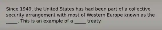 Since 1949, the United States has had been part of a collective security arrangement with most of Western Europe known as the _____. This is an example of a _____ treaty.