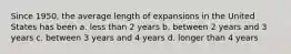 Since 1950, the average length of expansions in the United States has been a. less than 2 years b. between 2 years and 3 years c. between 3 years and 4 years d. longer than 4 years