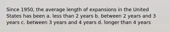 Since 1950, the average length of expansions in the United States has been a. less than 2 years b. between 2 years and 3 years c. between 3 years and 4 years d. longer than 4 years