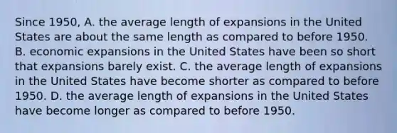 Since​ 1950, A. the average length of expansions in the United States are about the same length as compared to before 1950. B. economic expansions in the United States have been so short that expansions barely exist. C. the average length of expansions in the United States have become shorter as compared to before 1950. D. the average length of expansions in the United States have become longer as compared to before 1950.