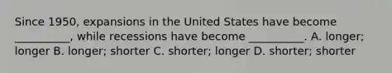 Since 1950, expansions in the United States have become __________, while recessions have become __________. A. longer; longer B. longer; shorter C. shorter; longer D. shorter; shorter