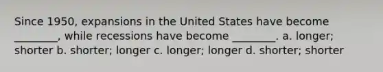 Since 1950, expansions in the United States have become ________, while recessions have become ________. a. longer; shorter b. shorter; longer c. longer; longer d. shorter; shorter