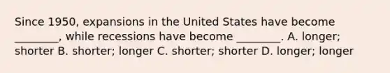 Since​ 1950, expansions in the United States have become​ ________, while recessions have become​ ________. A. ​longer; shorter B. ​shorter; longer C. ​shorter; shorter D. ​longer; longer