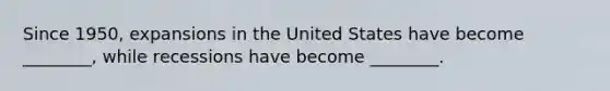 Since 1950, expansions in the United States have become ________, while recessions have become ________.