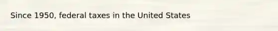 Since 1950, federal taxes in the United States