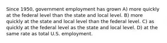 Since 1950, government employment has grown A) more quickly at the federal level than the state and local level. B) more quickly at the state and local level than the federal level. C) as quickly at the federal level as the state and local level. D) at the same rate as total U.S. employment.