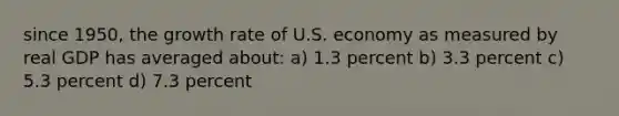 since 1950, the growth rate of U.S. economy as measured by real GDP has averaged about: a) 1.3 percent b) 3.3 percent c) 5.3 percent d) 7.3 percent