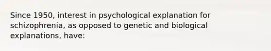 Since 1950, interest in psychological explanation for schizophrenia, as opposed to genetic and biological explanations, have: