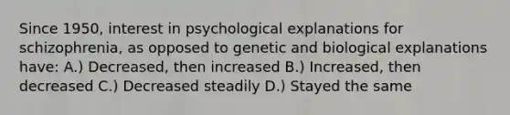 Since 1950, interest in psychological explanations for schizophrenia, as opposed to genetic and biological explanations have: A.) Decreased, then increased B.) Increased, then decreased C.) Decreased steadily D.) Stayed the same