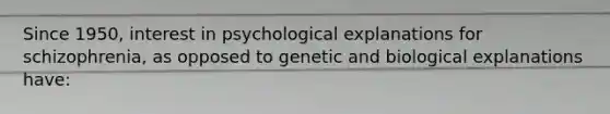 Since 1950, interest in psychological explanations for schizophrenia, as opposed to genetic and biological explanations have: