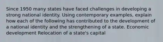 Since 1950 many states have faced challenges in developing a strong national identity. Using contemporary examples, explain how each of the following has contributed to the development of a national identity and the strengthening of a state. Economic development Relocation of a state's capital