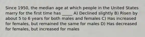 Since 1950, the median age at which people in the United States marry for the first time has _____ A) Declined slightly B) Risen by about 5 to 6 years for both males and females C) Has increased for females, but remained the same for males D) Has decreased for females, but increased for males