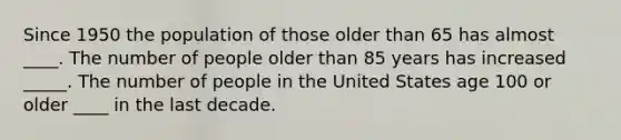 Since 1950 the population of those older than 65 has almost ____. The number of people older than 85 years has increased _____. The number of people in the United States age 100 or older ____ in the last decade.