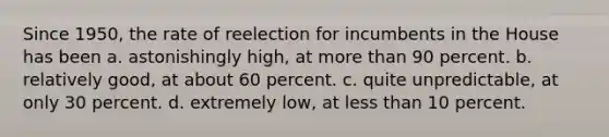 Since 1950, the rate of reelection for incumbents in the House has been a. astonishingly high, at more than 90 percent. b. relatively good, at about 60 percent. c. quite unpredictable, at only 30 percent. d. extremely low, at less than 10 percent.